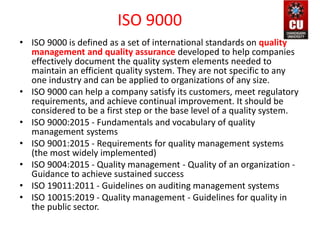 ISO 9000
• ISO 9000 is defined as a set of international standards on quality
management and quality assurance developed to help companies
effectively document the quality system elements needed to
maintain an efficient quality system. They are not specific to any
one industry and can be applied to organizations of any size.
• ISO 9000 can help a company satisfy its customers, meet regulatory
requirements, and achieve continual improvement. It should be
considered to be a first step or the base level of a quality system.
• ISO 9000:2015 - Fundamentals and vocabulary of quality
management systems
• ISO 9001:2015 - Requirements for quality management systems
(the most widely implemented)
• ISO 9004:2015 - Quality management - Quality of an organization -
Guidance to achieve sustained success
• ISO 19011:2011 - Guidelines on auditing management systems
• ISO 10015:2019 - Quality management - Guidelines for quality in
the public sector.
 