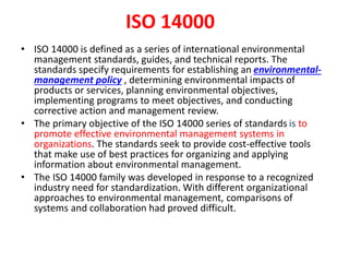 ISO 14000
• ISO 14000 is defined as a series of international environmental
management standards, guides, and technical reports. The
standards specify requirements for establishing an environmental-
management policy , determining environmental impacts of
products or services, planning environmental objectives,
implementing programs to meet objectives, and conducting
corrective action and management review.
• The primary objective of the ISO 14000 series of standards is to
promote effective environmental management systems in
organizations. The standards seek to provide cost-effective tools
that make use of best practices for organizing and applying
information about environmental management.
• The ISO 14000 family was developed in response to a recognized
industry need for standardization. With different organizational
approaches to environmental management, comparisons of
systems and collaboration had proved difficult.
 