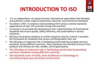 INTRODUCTION TO ISO
• It is an independent, non-governmental, international organization that develops
and publishes a wide range of proprietary, industrial, and commercial standards.
• Founded in 1947, it comprises representatives from various national standards
organizations of over 175 countries among 195 countries.
• Its mission is to promote the development and implementation of international
standards that ensure quality, safety, efficiency, and sustainability in various
industries.
• ISO does not produce products or certify companies directly. Instead, it provides
the framework for standards that various certifying bodies then use.
• The ISO plays an important role in facilitating world trade by providing common
standards among different countries. These standards are intended to ensure that
products and services are safe, reliable, and of good quality.
• The ISO plays an important role in facilitating world trade by providing
common standards among different countries.
• ISO standards cover all fields, from healthcare to technology to
manufacturing to security to the environment
 