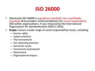 ISO 26000
• Absolutely ISO 26000 is a guidance standard, not a certifiable
standard, that provides recommendations for social responsibility
(SR) within organizations. It was released by the International
Organization for Standardization (ISO) in 2010.
• Scope: Covers a wide range of social responsibility issues, including:
– Human rights
– Labour practices
– The environment
– Fair operating practices
– Consumer issues
– Community involvement
– Governance
– Organizational impact.
 