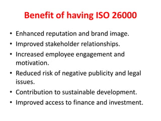 Benefit of having ISO 26000
• Enhanced reputation and brand image.
• Improved stakeholder relationships.
• Increased employee engagement and
motivation.
• Reduced risk of negative publicity and legal
issues.
• Contribution to sustainable development.
• Improved access to finance and investment.
 