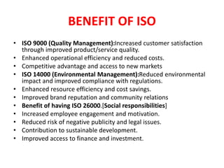 BENEFIT OF ISO
• ISO 9000 (Quality Management):Increased customer satisfaction
through improved product/service quality.
• Enhanced operational efficiency and reduced costs.
• Competitive advantage and access to new markets
• ISO 14000 (Environmental Management):Reduced environmental
impact and improved compliance with regulations.
• Enhanced resource efficiency and cost savings.
• Improved brand reputation and community relations
• Benefit of having ISO 26000.[Social responsibilities]
• Increased employee engagement and motivation.
• Reduced risk of negative publicity and legal issues.
• Contribution to sustainable development.
• Improved access to finance and investment.
 