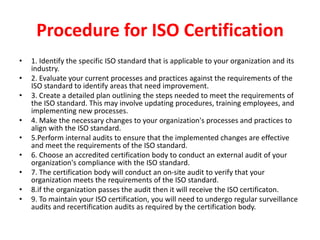 Procedure for ISO Certification
• 1. Identify the specific ISO standard that is applicable to your organization and its
industry.
• 2. Evaluate your current processes and practices against the requirements of the
ISO standard to identify areas that need improvement.
• 3. Create a detailed plan outlining the steps needed to meet the requirements of
the ISO standard. This may involve updating procedures, training employees, and
implementing new processes.
• 4. Make the necessary changes to your organization's processes and practices to
align with the ISO standard.
• 5.Perform internal audits to ensure that the implemented changes are effective
and meet the requirements of the ISO standard.
• 6. Choose an accredited certification body to conduct an external audit of your
organization's compliance with the ISO standard.
• 7. The certification body will conduct an on-site audit to verify that your
organization meets the requirements of the ISO standard.
• 8.if the organization passes the audit then it will receive the ISO certificaton.
• 9. To maintain your ISO certification, you will need to undergo regular surveillance
audits and recertification audits as required by the certification body.
 