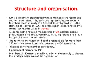 Structure and organisation.
• ISO is a voluntary organization whose members are recognized
authorities on standards, each one representing one country.
Members meet annually at a General Assembly to discuss the
strategic objectives of ISO. The organization is coordinated by a
central secretariat based in Geneva.
• A council with a rotating membership of 20 member bodies
provides guidance and governance, including setting the annual
budget of the central secretariat.
• The technical management board is responsible for more than
250 technical committees who develop the ISO standards.
• there is only one member per country.
• 6 permanent member of ISO.
• Members of ISO meet annually at a General Assembly to discuss
the strategic objectives of the organization
 