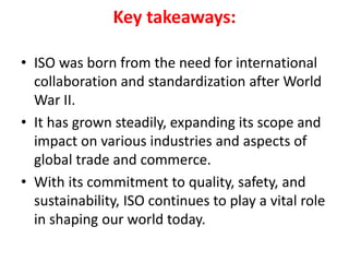 Key takeaways:
• ISO was born from the need for international
collaboration and standardization after World
War II.
• It has grown steadily, expanding its scope and
impact on various industries and aspects of
global trade and commerce.
• With its commitment to quality, safety, and
sustainability, ISO continues to play a vital role
in shaping our world today.
 
