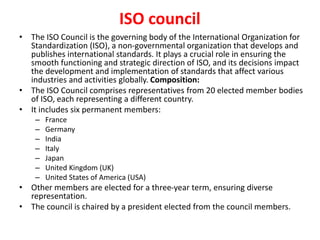 ISO council
• The ISO Council is the governing body of the International Organization for
Standardization (ISO), a non-governmental organization that develops and
publishes international standards. It plays a crucial role in ensuring the
smooth functioning and strategic direction of ISO, and its decisions impact
the development and implementation of standards that affect various
industries and activities globally. Composition:
• The ISO Council comprises representatives from 20 elected member bodies
of ISO, each representing a different country.
• It includes six permanent members:
– France
– Germany
– India
– Italy
– Japan
– United Kingdom (UK)
– United States of America (USA)
• Other members are elected for a three-year term, ensuring diverse
representation.
• The council is chaired by a president elected from the council members.
 