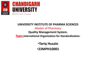 UNIVERSITY INSTITUTE OF PHARMA SCIENCES
Master of Pharmacy
Quality Management System.
Topic-International Organization for Standardization.
•Tariq Husain
•23MPH10001
 