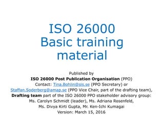 ISO 26000
Basic training
material
Published by
ISO 26000 Post Publication Organisation (PPO)
Contact: Tina.Bohlin@sis.se (PPO Secretary) or
Staffan.Soderberg@amap.se (PPO Vice Chair, part of the drafting team),
Drafting team part of the ISO 26000 PPO stakeholder advisory group:
Ms. Carolyn Schmidt (leader), Ms. Adriana Rosenfeld,
Ms. Divya Kirti Gupta, Mr. Ken-Ichi Kumagai
Version: March 15, 2016
 
