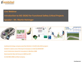 Live Webinar
Introduction to ISO 26262 for Functional Safety Critical Projects
Speaker-: Mr. Martin Heininger
Embitel is rated as one of the top 21 innovators in India by NASSCOM
An ISO 9001:2008 certified company
Juror’s Distinction Award for Innovation in Manthan 2008
Nominated for Best UK Entrant in 2009 by UKTI
Leading technology company award by Deloitte in Fast50 India 2012 program
Confidential
 