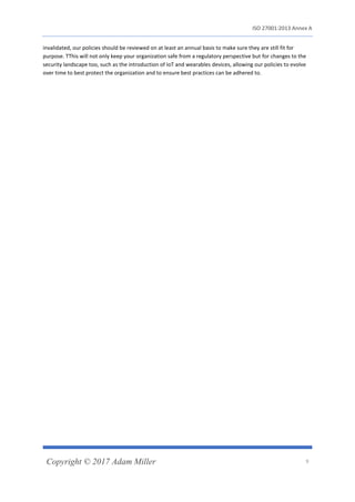 ISO 27001:2013 Annex A
Copyright © 2017 Adam Miller 9
invalidated, our policies should be reviewed on at least an annual basis to make sure they are still fit for
purpose. TThis will not only keep your organization safe from a regulatory perspective but for changes to the
security landscape too, such as the introduction of IoT and wearables devices, allowing our policies to evolve
over time to best protect the organization and to ensure best practices can be adhered to.
 