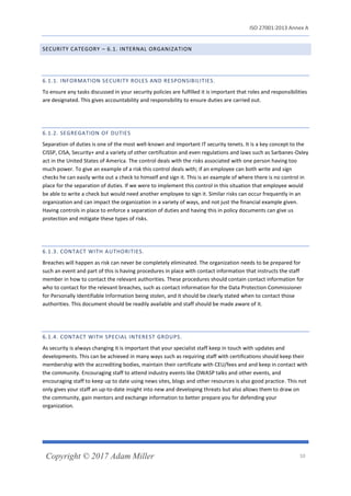 ISO 27001:2013 Annex A
Copyright © 2017 Adam Miller 10
SECURITY CATEGORY – 6.1. INTERNAL ORGANIZATION
6.1.1. INFORMATION SECURITY ROLES AND RESPONSIBILITIES.
To ensure any tasks discussed in your security policies are fulfilled it is important that roles and responsibilities
are designated. This gives accountability and responsibility to ensure duties are carried out.
6.1.2. SEGREGATION OF DUTIES
Separation of duties is one of the most well-known and important IT security tenets. It is a key concept to the
CISSP, CISA, Security+ and a variety of other certification and even regulations and laws such as Sarbanes-Oxley
act in the United States of America. The control deals with the risks associated with one person having too
much power. To give an example of a risk this control deals with; if an employee can both write and sign
checks he can easily write out a check to himself and sign it. This is an example of where there is no control in
place for the separation of duties. If we were to implement this control in this situation that employee would
be able to write a check but would need another employee to sign it. Similar risks can occur frequently in an
organization and can impact the organization in a variety of ways, and not just the financial example given.
Having controls in place to enforce a separation of duties and having this in policy documents can give us
protection and mitigate these types of risks.
6.1.3. CONTACT WITH AUTHORITIES.
Breaches will happen as risk can never be completely eliminated. The organization needs to be prepared for
such an event and part of this is having procedures in place with contact information that instructs the staff
member in how to contact the relevant authorities. These procedures should contain contact information for
who to contact for the relevant breaches, such as contact information for the Data Protection Commissioner
for Personally Identifiable Information being stolen, and it should be clearly stated when to contact those
authorities. This document should be readily available and staff should be made aware of it.
6.1.4. CONTACT WITH SPECIAL INTEREST GROUPS.
As security is always changing it is important that your specialist staff keep in touch with updates and
developments. This can be achieved in many ways such as requiring staff with certifications should keep their
membership with the accrediting bodies, maintain their certificate with CEU/fees and and keep in contact with
the community. Encouraging staff to attend industry events like OWASP talks and other events, and
encouraging staff to keep up to date using news sites, blogs and other resources is also good practice. This not
only gives your staff an up-to-date insight into new and developing threats but also allows them to draw on
the community, gain mentors and exchange information to better prepare you for defending your
organization.
 