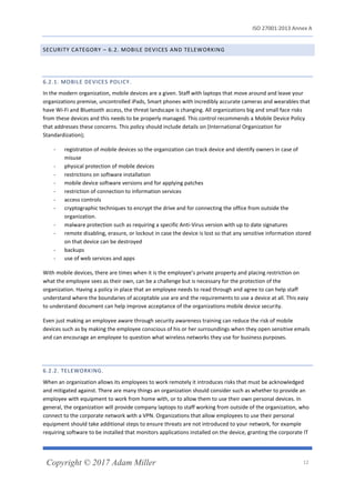 ISO 27001:2013 Annex A
Copyright © 2017 Adam Miller 12
SECURITY CATEGORY – 6.2. MOBILE DEVICES AND TELEWORKING
6.2.1. MOBILE DEVICES POLICY.
In the modern organization, mobile devices are a given. Staff with laptops that move around and leave your
organizations premise, uncontrolled iPads, Smart phones with incredibly accurate cameras and wearables that
have Wi-Fi and Bluetooth access, the threat landscape is changing. All organizations big and small face risks
from these devices and this needs to be properly managed. This control recommends a Mobile Device Policy
that addresses these concerns. This policy should include details on (International Organization for
Standardization);
- registration of mobile devices so the organization can track device and identify owners in case of
misuse
- physical protection of mobile devices
- restrictions on software installation
- mobile device software versions and for applying patches
- restriction of connection to information services
- access controls
- cryptographic techniques to encrypt the drive and for connecting the office from outside the
organization.
- malware protection such as requiring a specific Anti-Virus version with up to date signatures
- remote disabling, erasure, or lockout in case the device is lost so that any sensitive information stored
on that device can be destroyed
- backups
- use of web services and apps
With mobile devices, there are times when it is the employee’s private property and placing restriction on
what the employee sees as their own, can be a challenge but is necessary for the protection of the
organization. Having a policy in place that an employee needs to read through and agree to can help staff
understand where the boundaries of acceptable use are and the requirements to use a device at all. This easy
to understand document can help improve acceptance of the organizations mobile device security.
Even just making an employee aware through security awareness training can reduce the risk of mobile
devices such as by making the employee conscious of his or her surroundings when they open sensitive emails
and can encourage an employee to question what wireless networks they use for business purposes.
6.2.2. TELEWORKING.
When an organization allows its employees to work remotely it introduces risks that must be acknowledged
and mitigated against. There are many things an organization should consider such as whether to provide an
employee with equipment to work from home with, or to allow them to use their own personal devices. In
general, the organization will provide company laptops to staff working from outside of the organization, who
connect to the corporate network with a VPN. Organizations that allow employees to use their personal
equipment should take additional steps to ensure threats are not introduced to your network, for example
requiring software to be installed that monitors applications installed on the device, granting the corporate IT
 