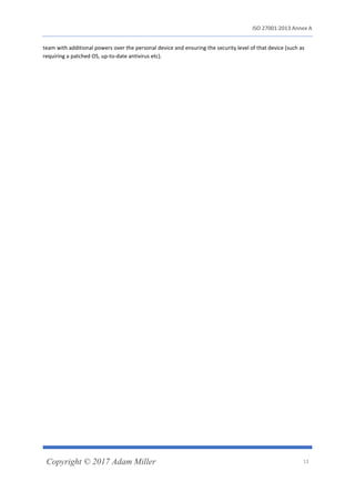 ISO 27001:2013 Annex A
Copyright © 2017 Adam Miller 13
team with additional powers over the personal device and ensuring the security level of that device (such as
requiring a patched OS, up-to-date antivirus etc).
 