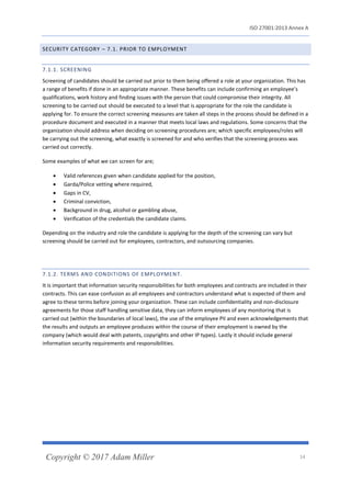 ISO 27001:2013 Annex A
Copyright © 2017 Adam Miller 14
SECURITY CATEGORY – 7.1. PRIOR TO EMPLOYMENT
7.1.1. SCREENING
Screening of candidates should be carried out prior to them being offered a role at your organization. This has
a range of benefits if done in an appropriate manner. These benefits can include confirming an employee’s
qualifications, work history and finding issues with the person that could compromise their integrity. All
screening to be carried out should be executed to a level that is appropriate for the role the candidate is
applying for. To ensure the correct screening measures are taken all steps in the process should be defined in a
procedure document and executed in a manner that meets local laws and regulations. Some concerns that the
organization should address when deciding on screening procedures are; which specific employees/roles will
be carrying out the screening, what exactly is screened for and who verifies that the screening process was
carried out correctly.
Some examples of what we can screen for are;
• Valid references given when candidate applied for the position,
• Garda/Police vetting where required,
• Gaps in CV,
• Criminal conviction,
• Background in drug, alcohol or gambling abuse,
• Verification of the credentials the candidate claims.
Depending on the industry and role the candidate is applying for the depth of the screening can vary but
screening should be carried out for employees, contractors, and outsourcing companies.
7.1.2. TERMS AND CONDITIONS OF EMPLOYMENT.
It is important that information security responsibilities for both employees and contracts are included in their
contracts. This can ease confusion as all employees and contractors understand what is expected of them and
agree to these terms before joining your organization. These can include confidentiality and non-disclosure
agreements for those staff handling sensitive data, they can inform employees of any monitoring that is
carried out (within the boundaries of local laws), the use of the employee PII and even acknowledgements that
the results and outputs an employee produces within the course of their employment is owned by the
company (which would deal with patents, copyrights and other IP types). Lastly it should include general
information security requirements and responsibilities.
 
