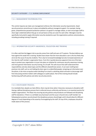 ISO 27001:2013 Annex A
Copyright © 2017 Adam Miller 15
SECURITY CATEGORY – 7.2. DURING EMPLOYMENT
7.2.1. MANAGEMENT RESPONSIBILITIES.
This control requires we make sure management enforces the information security requirements. Good
security practices cannot be put in place and abided by without managerial support. For example, having
great, comprehensive password protection policies is no good if a manager allows, or even encourages staff to
share login credentials before they go on annual leave so they can cover for each other. Managers must be
specifically instructed to apply information security standards as per the organizations policies and procedures,
including providing training if required.
7.2.2. INFORMATION SECURITY AWARENESS, EDUCATION AND TRAINING
It is often said that the biggest risk to security comes from staff and users of IT systems. The best defence we
have against this weak link is training. Studies have shown that the more educated a user is the less likely they
are to be the cause of security incidents. This is due to increased knowledge but also increased awareness of
the risks the staff member’s organization faces. From this it quickly becomes apparent that one of the best
ways to protect your organization is to put into place an initiative for continuous security awareness training,
and more general information security training, for all staff. This will ensure that staff understand their
responsibilities and also attack types and the different attack/threat vectors. It can even instilling best
practices into staff, such as not holding the door open to unidentified people, not giving out information over
the phone, to be more scrupulous when deciding if an email is a phishing attack and even to discourage staff
from discussing sensitive matters with colleagues in public places. Part of this training should include
familiarizing staff with policies and other security documents.
7.2.3. DISCIPLINARY PROCESS.
It is inevitable that, despite our best efforts, there may be times when it becomes necessary to discipline staff.
Having a defined disciplinary process that is enforced ensure uniformity and fairness is an essential practice for
modern organizations. This flows into ensuring security policies and procedures are followed and disciplining
staff for deviations. If there is a verifiable security breach and the cause is found to be a staff member not
following best practices security breach the disciplinary process should begin and it should allow for different
degrees of result depending on the severity of wrongdoing by the staff. On top of this, employees should be
made aware of this process.
 