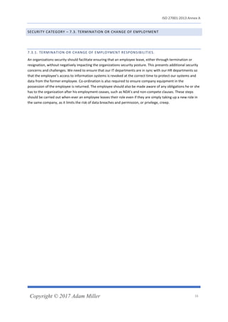 ISO 27001:2013 Annex A
Copyright © 2017 Adam Miller 16
SECURITY CATEGORY – 7.3. TERMINATION OR CHANGE OF EMPLOYMENT
7.3.1. TERMINATION OR CHANGE OF EMPLOYMENT RESPONSIBILITIES.
An organizations security should facilitate ensuring that an employee leave, either through termination or
resignation, without negatively impacting the organizations security posture. This presents additional security
concerns and challenges. We need to ensure that our IT departments are in sync with our HR departments so
that the employee’s access to information systems is revoked at the correct time to protect our systems and
data from the former employee. Co-ordination is also required to ensure company equipment in the
possession of the employee is returned. The employee should also be made aware of any obligations he or she
has to the organization after his employment ceases, such as NDA’s and non-compete clauses. These steps
should be carried out when-ever an employee leaves their role even if they are simply taking up a new role in
the same company, as it limits the risk of data breaches and permission, or privilege, creep.
 