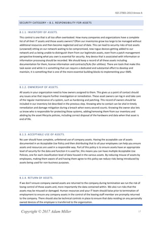 ISO 27001:2013 Annex A
Copyright © 2017 Adam Miller 17
SECURITY CATEGORY – 8.1. RESPONSIBILITY FOR ASSETS
8.1.1. INVENTORY OF ASSETS.
This control is one that is all too often overlooked. How many companies and organizations have a complete
list of all their IT assets and those assets owners? Often our inventories grow too large to be managed without
additional resources and then become neglected and out of date. This can lead to security risks of lost assets
(unowned) sitting on our network waiting to be compromised, new rogue devices getting added to our
network and us being unable to distinguish them from our legitimate assets, even from a patch management
perspective knowing what you own is essential for security. Any device that is associated with information or
information processing should be recorded. We should keep a record of all these assets including
documentation for them, license information and contracts/SLAs (for utilities). There are tools that make this
task easier and while it is something that can require a dedicated and substantial effort to develop and
maintain, it is something that is one of the more essential building blocks to implementing your ISMS.
8.1.2. OWNERSHIP OF ASSETS.
All assets in your organization need to how owners assigned to them. This gives us a point of contact should
any issues arise that require further investigation or remediation. These asset owners can log in and take care
of the regular maintenance of a system, such as hardening and patching. This record of owners should be
included in our inventory list described in the previous step. Knowing who to contact can be vital in timely
remediation and damage mitigation during a breach when every second counts. Knowing the owner also lets
us know who is responsible for protecting those systems, adding/removing them from our inventory and
abiding by the asset lifecycle policies, including correct disposal of the hardware and data when that asset is
end of life.
8.1.3. ACCEPTABLE USE OF ASSETS.
No user should have complete, unfettered use of company assets. Having the acceptable use of assets
documented in an Acceptable Use Policy and then distributing that to all your employees can help you ensure
assets and resources are used in a responsible way. Part of this policy is to ensure assets have an appropriate
level of security for the data and function it is used for, this means you can have multiple Acceptable Use
Policies, one for each classification level of data housed in the various assets. By reducing misuse of assets by
employees, making them aware of and having them agree to this policy we reduce risks being introduced by
assets being used for non-business purposes.
8.1.4. RETURN OF ASSETS.
If we don’t ensure company owned assets are returned to the company during termination we run the risk of
losing control of those assets and, more importantly the data contained within. We also run risks that the
assets may be misused or damaged. Human resources and your IT team should liaise prior to termination of
employment to ensure any company assets in the control of the leaving staff member are promptly returned
to the company. There should also be technical controls in place to ensure that data residing on any personally
owned devices of the employee is transferred to the organization.
 