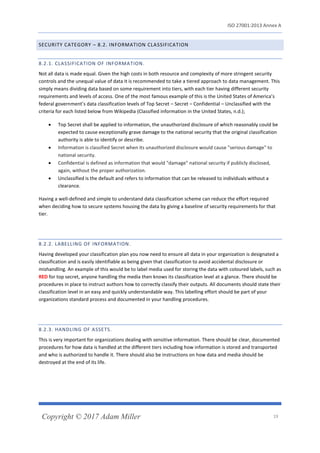 ISO 27001:2013 Annex A
Copyright © 2017 Adam Miller 19
SECURITY CATEGORY – 8.2. INFORMATION CLASSIFICATION
8.2.1. CLASSIFICATION OF INFORMATION.
Not all data is made equal. Given the high costs in both resource and complexity of more stringent security
controls and the unequal value of data it is recommended to take a tiered approach to data management. This
simply means dividing data based on some requirement into tiers, with each tier having different security
requirements and levels of access. One of the most famous example of this is the United States of America’s
federal government’s data classification levels of Top Secret – Secret – Confidential – Unclassified with the
criteria for each listed below from Wikipedia (Classified information in the United States, n.d.);
• Top Secret shall be applied to information, the unauthorized disclosure of which reasonably could be
expected to cause exceptionally grave damage to the national security that the original classification
authority is able to identify or describe.
• Information is classified Secret when its unauthorized disclosure would cause "serious damage" to
national security.
• Confidential is defined as information that would "damage" national security if publicly disclosed,
again, without the proper authorization.
• Unclassified is the default and refers to information that can be released to individuals without a
clearance.
Having a well-defined and simple to understand data classification scheme can reduce the effort required
when deciding how to secure systems housing the data by giving a baseline of security requirements for that
tier.
8.2.2. LABELLING OF INFORMATION.
Having developed your classification plan you now need to ensure all data in your organization is designated a
classification and is easily identifiable as being given that classification to avoid accidental disclosure or
mishandling. An example of this would be to label media used for storing the data with coloured labels, such as
RED for top secret, anyone handling the media then knows its classification level at a glance. There should be
procedures in place to instruct authors how to correctly classify their outputs. All documents should state their
classification level in an easy and quickly understandable way. This labelling effort should be part of your
organizations standard process and documented in your handling procedures.
8.2.3. HANDLING OF ASSETS.
This is very important for organizations dealing with sensitive information. There should be clear, documented
procedures for how data is handled at the different tiers including how information is stored and transported
and who is authorized to handle it. There should also be instructions on how data and media should be
destroyed at the end of its life.
 
