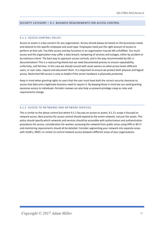 ISO 27001:2013 Annex A
Copyright © 2017 Adam Miller 20
SECURITY CATEGORY – 9.1. BUSINESS REQUIREMENTS FOR ACCESS CONTROL
9.1.1. ACCESS CONTROL POLICY.
Access to assets is a key concern for any organization. Access should always be based on the businesses needs
and tailored to the specific employee and asset type. Employees need just the right amount of access to
perform at their job. Too little access and key functions in an organization may be left unfulfilled. Too much
access and the organization may suffer a data breach, tampering of services and outages, either by accident or
by malicious intent. The best way to approach access controls, and is the way recommended by ISO, is
documentation! This is a reoccurring theme but we need documented process to ensure repeatability,
uniformity, and fairness. In this case we should consult with asset owners on what access levels different
users, or user roles, require and document them. It is important to ensure we protect both physical and logical
access. Restricted SSH access is only so helpful if the server hardware is physically protected.
Keep in mind when granting rights to users that the user must have both the correct security clearance to
access that data and a legitimate business need to require it. By keeping these in mind we can avoid granting
excessive access to individuals. Periodic reviews can also help us prevent privilege creep as roles and
requirements change.
9.1.2. ACCESS TO NETWORKS AND NETWORK SERVICES.
This is similar to the above control but where 9.1.1 focuses on access to assets, 9.1.2’s scope is focused on
network access. Best practice for access control should expand to the entire network, not just the assets. This
policy should specify which networks and services should be accessible with authorization and authentication
procedures for access, consideration for workers accessing the network from public areas using VPN or Wi-Fi
and monitoring requirements should all be detailed. Consider segmenting your network into separate areas
with VLAN’s, DMZ’s or similar to control network access between different areas of your organizations.
 