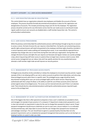 ISO 27001:2013 Annex A
Copyright © 2017 Adam Miller 21
SECURITY CATEGORY – 9.2. USER ACCESS MANAGEMENT
9.2.1. USER REGISTRATION AND DE-REGISTRATION.
This control details how our organization onboards new employees and disables the accounts of former
employees. The process should be formally documented and procedures in place for the registration and
deregistration of accounts. This includes provisioning unique user ID’s for the employee. The registration
process should be carried out for any information service that the user needs access to and should include
regular audits to ensure user accounts are disabled when a staff member leaves their role. This control is
primarily about authentication.
9.2.2. USER ACCESS PROVISIONING.
While the previous control described the authentication process staff should go through to log into an account
to access a server, the level of access the user requires is described here. During the user provisioning process,
specific rights and permissions will need to be granted to the employee and these rights should be recorded in
a central repository which makes auditing and reviewing them easier. It can reasonably be expected that an
employee may change roles one or more times during their time with your organization. During these role
changes the level of access and rights the user requires can fluctuate and regular reviews can counter privilege
creep; where long serving staff retain access to systems they no longer have a business need to access. With
correct access management we can reduce risks and if we specify sanctions for any unauthorized access
attempts a staff member might make we will improve our security posture.
9.2.3. MANAGEMENT OF PRIVILEGED ACCESS RIGHTS.
Privileged access should be strictly controlled as it allows the employee to circumvent security controls. A good
example of this is not allowing staff to use root or admin accounts to perform their daily duties, and only using
those privileged accounts when there is a specific need. The privileged access usage should be clearly
documented including which users can access privileged rights and for which services. Requiring users to
authenticate with their unique ID allows us the ability to audit the use of these accounts and to check and
protect against abuse of privileged access. The access such be reserved and only used if there is an absolute
need. There should also be a documented procedure outlining the authorization process required to gain
access to this privilege level.
9.2.4. MANAGEMENT OF SECRET AUTHENTICATION INFORMATION OF USERS.
One of the biggest risks that is often ignored at companies is how a user’s credentials are provided to them,
and managed. An example of poor practice is if a company’s IT department simply emails passwords to users
in clear text and with no requirement in place for the user to change their password or keep it secret. Proper
password management should ensure credentials are sent to users over a secure medium in a co-ordinated
and documented way, with steps taken to ensure that the user changes their password once received and
acknowledges receiving it. The user should have to agree to a password policy that describes not only
password requirements such as complexity but password management best practises such as not sharing it, or
keeping it written on a post-it under your desk.
 