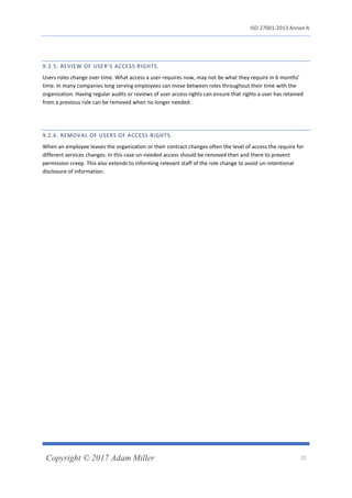 ISO 27001:2013 Annex A
Copyright © 2017 Adam Miller 22
9.2.5. REVIEW OF USER’S ACCESS RIGHTS.
Users roles change over time. What access a user requires now, may not be what they require in 6 months’
time. In many companies long serving employees can move between roles throughout their time with the
organization. Having regular audits or reviews of user access rights can ensure that rights a user has retained
from a previous role can be removed when no longer needed.
9.2.6. REMOVAL OF USERS OF ACCESS RIGHTS.
When an employee leaves the organization or their contract changes often the level of access the require for
different services changes. In this case un-needed access should be removed then and there to prevent
permission creep. This also extends to informing relevant staff of the role change to avoid un-intentional
disclosure of information.
 