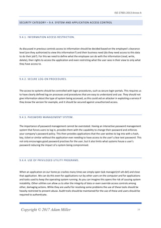 ISO 27001:2013 Annex A
Copyright © 2017 Adam Miller 24
SECURITY CATEGORY – 9.4. SYSTEM AND APPLICATION ACCESS CONTROL
9.4.1. INFORMATION ACCESS RESTRICTION.
As discussed in previous controls access to information should be decided based on the employee’s clearance
level (are they authorized to view this information?) and their business need (do they need access to this data
to do their job?). For this we need to define what the employee can do with the information (read, write,
delete), their rights to access the application and even restricting what the user sees in their view to only what
they have access to.
9.4.2. SECURE LOG-ON PROCEDURES.
The access to systems should be controlled with login procedures, such as secure login portals. This requires us
to have clearly defined log-on processes and procedures that are easy to understand and use. They should not
give information about the type of system being accessed, as this could aid an attacker in exploiting a service if
they know the version for example, and it should be secured against unauthorized access.
9.4.3. PASSWORD MANAGEMENT SYSTEM.
The importance of password management cannot be overstated. Having an interactive password management
system that forces users to log in, provides them with the capability to change their password and enforces
your company’s password policy. This then provides applications that the user wishes to log into with a hash,
key, ticket or similar without the application ever needing to have access to the user’s clear text password. This
not only encourages good password practises for the user, but it also limits what systems house a user’s
password reducing the impact of a system being compromised.
9.4.4. USE OF PRIVILEGED UTILITY PROGRAMS.
When an application on our home pc crashes many times we simply open task manager(ctrl-alt-del) and close
that application. We can do this even for applications run by other users on the computer and for applications
and tasks used to keep the operating system running. As you can imagine this opens the risk of causing system
instability. Other utilities can allow us to alter the integrity of data or even override access controls among
other, damaging actions. While they are useful for resolving some problems the use of these tools should be
heavily restricted to prevent abuse. Audit trails should be maintained for the use of these and users should be
required to authenticate.
 