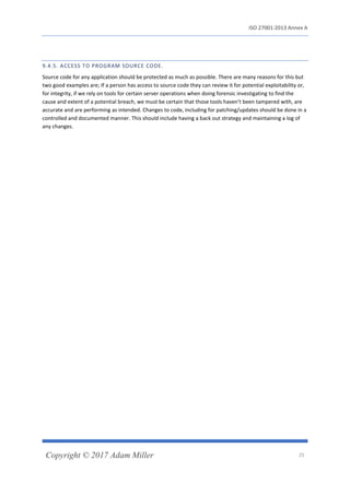 ISO 27001:2013 Annex A
Copyright © 2017 Adam Miller 25
9.4.5. ACCESS TO PROGRAM SOURCE CODE.
Source code for any application should be protected as much as possible. There are many reasons for this but
two good examples are; If a person has access to source code they can review it for potential exploitability or,
for integrity, if we rely on tools for certain server operations when doing forensic investigating to find the
cause and extent of a potential breach, we must be certain that those tools haven’t been tampered with, are
accurate and are performing as intended. Changes to code, including for patching/updates should be done in a
controlled and documented manner. This should include having a back out strategy and maintaining a log of
any changes.
 