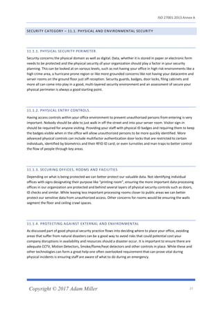 ISO 27001:2013 Annex A
Copyright © 2017 Adam Miller 27
SECURITY CATEGORY – 11.1. PHYSICAL AND ENVIRONMENTAL SECURITY
11.1.1. PHYSICAL SECURITY PERIMETER.
Security concerns the physical domain as well as digital. Data, whether it is stored in paper or electronic form
needs to be protected and the physical security of your organization should play a factor in your security
planning. This can be looked at on various levels, such as not having your office in high risk environments like a
high crime area, a hurricane prone region or like more grounded concerns like not having your datacentre and
server rooms on the ground floor just off reception. Security guards, badges, door locks, filing cabinets and
more all can come into play in a good, multi-layered security environment and an assessment of secure your
physical perimeter is always a good starting point.
11.1.2. PHYSICAL ENTRY CONTROLS.
Having access controls within your office environment to prevent unauthorised persons from entering is very
important. Nobody should be able to just walk in off the street and into your server room. Visitor sign-in
should be required for anyone visiting. Providing your staff with physical ID badges and requiring them to keep
the badges visible when in the office will allow unauthorized persons to be more quickly identified. More
advanced physical controls can include multifactor authentication door locks that are restricted to certain
individuals, identified by biometrics and their RFID ID card; or even turnstiles and man traps to better control
the flow of people through key areas.
11.1.3. SECURING OFFICES, ROOMS AND FACILITIES
Depending on what is being protected we can better protect our valuable data. Not identifying individual
offices with signs designating their purpose like “printing room”, ensuring the more important data processing
offices in our organization are protected and behind several layers of physical security controls such as doors,
ID checks and similar. While leaving less important processing rooms closer to public areas we can better
protect our sensitive data from unauthorized access. Other concerns for rooms would be ensuring the walls
segment the floor and ceiling crawl spaces.
11.1.4. PROTECTING AGAINST EXTERNAL AND ENVIRONMENTAL
As discussed part of good physical security practice flows into deciding where to place your office, avoiding
areas that suffer from natural disasters can be a good way to avoid risks that could potential cost your
company disruptions in availability and resources should a disaster occur. It is important to ensure there are
adequate CCTV, Motion Detectors, Smoke/flame/heat detectors and other controls in place. While these and
other technologies can form a great help one often overlooked requirement that can prove vital during
physical incidents is ensuring staff are aware of what to do during an emergency.
 