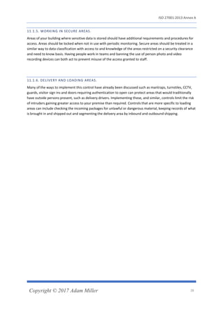 ISO 27001:2013 Annex A
Copyright © 2017 Adam Miller 28
11.1.5. WORKING IN SECURE AREAS.
Areas of your building where sensitive data is stored should have additional requirements and procedures for
access. Areas should be locked when not in use with periodic monitoring. Secure areas should be treated in a
similar way to data classification with access to and knowledge of the areas restricted on a security clearance
and need to know basis. Having people work in teams and banning the use of person photo and video
recording devices can both act to prevent misuse of the access granted to staff.
11.1.6. DELIVERY AND LOADING AREAS.
Many of the ways to implement this control have already been discussed such as mantraps, turnstiles, CCTV,
guards, visitor sign ins and doors requiring authentication to open can protect areas that would traditionally
have outside persons present, such as delivery drivers. Implementing these, and similar, controls limit the risk
of intruders gaining greater access to your premise than required. Controls that are more specific to loading
areas can include checking the incoming packages for unlawful or dangerous material, keeping records of what
is brought in and shipped out and segmenting the delivery area by inbound and outbound shipping.
 