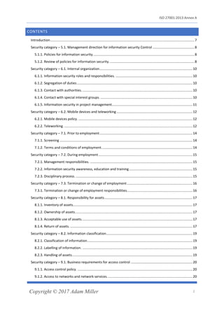 ISO 27001:2013 Annex A
Copyright © 2017 Adam Miller 2
CONTENTS
Introduction........................................................................................................................................................7
Security category – 5.1. Management direction for information security Control ............................................8
5.1.1. Policies for information security...........................................................................................................8
5.1.2. Review of policies for information security..........................................................................................8
Security category – 6.1. Internal organization..................................................................................................10
6.1.1. Information security roles and responsibilities. .................................................................................10
6.1.2. Segregation of duties..........................................................................................................................10
6.1.3. Contact with authorities.....................................................................................................................10
6.1.4. Contact with special interest groups. .................................................................................................10
6.1.5. Information security in project management.....................................................................................11
Security category – 6.2. Mobile devices and teleworking ................................................................................12
6.2.1. Mobile devices policy. ........................................................................................................................12
6.2.2. Teleworking. .......................................................................................................................................12
Security category – 7.1. Prior to employment..................................................................................................14
7.1.1. Screening ............................................................................................................................................14
7.1.2. Terms and conditions of employment................................................................................................14
Security category – 7.2. During employment ...................................................................................................15
7.2.1. Management responsibilities. ............................................................................................................15
7.2.2. Information security awareness, education and training...................................................................15
7.2.3. Disciplinary process. ...........................................................................................................................15
Security category – 7.3. Termination or change of employment .....................................................................16
7.3.1. Termination or change of employment responsibilities.....................................................................16
Security category – 8.1. Responsibility for assets.............................................................................................17
8.1.1. Inventory of assets..............................................................................................................................17
8.1.2. Ownership of assets............................................................................................................................17
8.1.3. Acceptable use of assets.....................................................................................................................17
8.1.4. Return of assets. .................................................................................................................................17
Security category – 8.2. Information classification...........................................................................................19
8.2.1. Classification of information...............................................................................................................19
8.2.2. Labelling of information. ....................................................................................................................19
8.2.3. Handling of assets...............................................................................................................................19
Security category – 9.1. Business requirements for access control .................................................................20
9.1.1. Access control policy. .........................................................................................................................20
9.1.2. Access to networks and network services..........................................................................................20
 