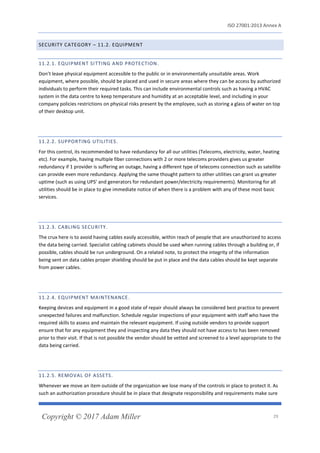 ISO 27001:2013 Annex A
Copyright © 2017 Adam Miller 29
SECURITY CATEGORY – 11.2. EQUIPMENT
11.2.1. EQUIPMENT SITTING AND PROTECTION.
Don’t leave physical equipment accessible to the public or in environmentally unsuitable areas. Work
equipment, where possible, should be placed and used in secure areas where they can be access by authorized
individuals to perform their required tasks. This can include environmental controls such as having a HVAC
system in the data centre to keep temperature and humidity at an acceptable level, and including in your
company policies restrictions on physical risks present by the employee, such as storing a glass of water on top
of their desktop unit.
11.2.2. SUPPORTING UTILITIES.
For this control, its recommended to have redundancy for all our utilities (Telecoms, electricity, water, heating
etc). For example, having multiple fiber connections with 2 or more telecoms providers gives us greater
redundancy if 1 provider is suffering an outage, having a different type of telecoms connection such as satellite
can provide even more redundancy. Applying the same thought pattern to other utilities can grant us greater
uptime (such as using UPS’ and generators for redundant power/electricity requirements). Monitoring for all
utilities should be in place to give immediate notice of when there is a problem with any of these most basic
services.
11.2.3. CABLING SECURITY.
The crux here is to avoid having cables easily accessible, within reach of people that are unauthorized to access
the data being carried. Specialist cabling cabinets should be used when running cables through a building or, if
possible, cables should be run underground. On a related note, to protect the integrity of the information
being sent on data cables proper shielding should be put in place and the data cables should be kept separate
from power cables.
11.2.4. EQUIPMENT MAINTENANCE.
Keeping devices and equipment in a good state of repair should always be considered best practice to prevent
unexpected failures and malfunction. Schedule regular inspections of your equipment with staff who have the
required skills to assess and maintain the relevant equipment. If using outside vendors to provide support
ensure that for any equipment they and inspecting any data they should not have access to has been removed
prior to their visit. If that is not possible the vendor should be vetted and screened to a level appropriate to the
data being carried.
11.2.5. REMOVAL OF ASSETS.
Whenever we move an item outside of the organization we lose many of the controls in place to protect it. As
such an authorization procedure should be in place that designate responsibility and requirements make sure
 
