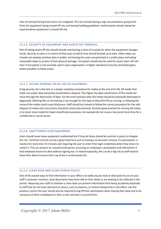 ISO 27001:2013 Annex A
Copyright © 2017 Adam Miller 30
risks of removal facing those items are mitigated. This can include having a sign out procedure, giving time
limits for equipment being moved off site and having handling guidelines. Authorization should always be
required when equipment is moved off-site.
11.2.6. SECURITY OF EQUIPMENT AND ASSETS OFF PREMISES.
Part of taking assets off site should include maintaining a chain of custody for when the equipment changes
hands. Records on who is in control of that asset at which time should be kept up to date. Other steps can
include not viewing sensitive data in public, not leaving the asset unsupervised in a public place and taking
reasonable steps to protect it from physical damage. Encryption should also be used for assets taken off-site
even if encryption is not normally used in your organization. A higher standard of security should be given,
where possible, to these assets.
11.2.7. SECURE DISPOSAL OR RE-USE OF EQUIPMENT.
A big security risk is the lack or a proper sanitation procedure for media at the end of its life. All media that
holds non-public data should be zeroed before disposal. The higher the data classification of the media the
more through the destruction of data. For the most sensitive data the media should be physically destroyed or
degaussed. Deleting files or formatting is not enough for this type of data (this PII) as reusing, or allowing the
reuse of the media could cause disclosure. Staff should be trained to follow the correct procedure for the safe
disposal of media and instructions should be clearly documented. Another good practise for reusing old media
is to never reuse media for lower classification purposes, for example do not reuse a top secret hard drive for a
confidential or secret server.
11.2.8. UNATTENDED USER EQUIPMENT.
Users should never leave equipment unattended but if they do there should be controls in place to mitigate
the risk. Technical controls can be a great help here such as having a screensaver timeout if a workstation is
inactive for more than 15 minutes and requiring the user to enter their login credentials when they return to
unlock it. This can prevent an unauthorized person accessing an employee’s workstation and information if
that employee leaves his desk without signing out. In Ireland especially, this can be a big risk as staff need to
leave their desk to ensure their cup of tea is continuously full.
11.2.9. CLEAR DESK AND CLEAR SCREEN POLICY.
One of the easiest ways to find information in your office is to walk around, look at what post-its are on your
staff’s computer monitors, what documents have been left on their desks or are waiting to be collected in the
printer. Requiring your staff to maintain a clean desk can prevent information from being accidently disclosed
to staff that do not have clearance to view it, such as cleaners, or visitors temporarily in the office. Like the
previous control the user should also be required to log off their workstation when leaving their desk and to be
conscious of what is displayed on their screen and who is around them.
 