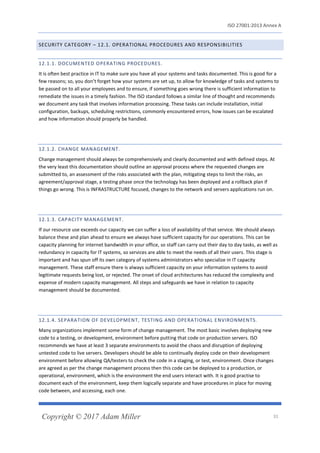 ISO 27001:2013 Annex A
Copyright © 2017 Adam Miller 31
SECURITY CATEGORY – 12.1. OPERATIONAL PROCEDURES AND RESPONSIBILITIES
12.1.1. DOCUMENTED OPERATING PROCEDURES.
It is often best practice in IT to make sure you have all your systems and tasks documented. This is good for a
few reasons; so, you don’t forget how your systems are set up, to allow for knowledge of tasks and systems to
be passed on to all your employees and to ensure, if something goes wrong there is sufficient information to
remediate the issues in a timely fashion. The ISO standard follows a similar line of thought and recommends
we document any task that involves information processing. These tasks can include installation, initial
configuration, backups, scheduling restrictions, commonly encountered errors, how issues can be escalated
and how information should properly be handled.
12.1.2. CHANGE MANAGEMENT.
Change management should always be comprehensively and clearly documented and with defined steps. At
the very least this documentation should outline an approval process where the requested changes are
submitted to, an assessment of the risks associated with the plan, mitigating steps to limit the risks, an
agreement/approval stage, a testing phase once the technology has been deployed and a rollback plan if
things go wrong. This is INFRASTRUCTURE focused, changes to the network and servers applications run on.
12.1.3. CAPACITY MANAGEMENT.
If our resource use exceeds our capacity we can suffer a loss of availability of that service. We should always
balance these and plan ahead to ensure we always have sufficient capacity for our operations. This can be
capacity planning for internet bandwidth in your office, so staff can carry out their day to day tasks, as well as
redundancy in capacity for IT systems, so services are able to meet the needs of all their users. This stage is
important and has spun off its own category of systems administrators who specialize in IT capacity
management. These staff ensure there is always sufficient capacity on your information systems to avoid
legitimate requests being lost, or rejected. The onset of cloud architectures has reduced the complexity and
expense of modern capacity management. All steps and safeguards we have in relation to capacity
management should be documented.
12.1.4. SEPARATION OF DEVELOPMENT, TESTING AND OPERATIONAL ENVIRONMENTS.
Many organizations implement some form of change management. The most basic involves deploying new
code to a testing, or development, environment before putting that code on production servers. ISO
recommends we have at least 3 separate environments to avoid the chaos and disruption of deploying
untested code to live servers. Developers should be able to continually deploy code on their development
environment before allowing QA/testers to check the code in a staging, or test, environment. Once changes
are agreed as per the change management process then this code can be deployed to a production, or
operational, environment, which is the environment the end users interact with. It is good practise to
document each of the environment, keep them logically separate and have procedures in place for moving
code between, and accessing, each one.
 