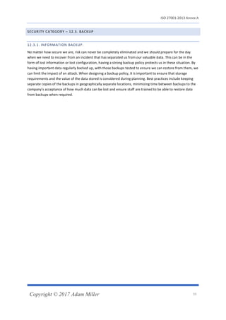 ISO 27001:2013 Annex A
Copyright © 2017 Adam Miller 33
SECURITY CATEGORY – 12.3. BACKUP
12.3.1. INFORMATION BACKUP.
No matter how secure we are, risk can never be completely eliminated and we should prepare for the day
when we need to recover from an incident that has separated us from our valuable data. This can be in the
form of lost information or lost configuration, having a strong backup policy protects us in these situation. By
having important data regularly backed up, with those backups tested to ensure we can restore from them, we
can limit the impact of an attack. When designing a backup policy, it is important to ensure that storage
requirements and the value of the data stored is considered during planning. Best practices include keeping
separate copies of the backups in geographically separate locations, minimizing time between backups to the
company’s acceptance of how much data can be lost and ensure staff are trained to be able to restore data
from backups when required.
 