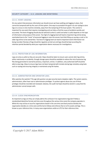 ISO 27001:2013 Annex A
Copyright © 2017 Adam Miller 34
SECURITY CATEGORY – 12.4. LOGGING AND MONITORING
12.4.1. EVENT LOGGING.
On any system that processes information we should ensure we have auditing and logging in place, that
cannot be tampered with by the users of that system. One way to accomplish this goal is to use rsyslog to store
logs on a Linux or Unix machine remotely, away from the tampering of the local system. This control is
important for any event that requires investigating and can help us find the cause of problems quickly and
accurately. The level of logging should also be tailored to what is useful and what is useful depends on the type
of information and purpose of this server. Too high of a logging level will lead to important log entries being
overlooked due to the “noise” of excessive logging or even the servers hard disk filling up causing a crash or for
older log entries to be overwritten. Too low of a logging level can lead to important event information not
being recorded. Reviews of logs should be regularly carried out and logs should be kept according the
retention period decided by what your organization deems necessary for investigations.
12.4.2. PROTECTION OF LOG INFORMATION.
Logs are only as useful as they are accurate. Steps should be taken to ensure users cannot alter log entries,
either maliciously or accidently. Enough storage space should be available to reduce the risk of excessive log
files being generated to overwrite previous, important, entries. In addition, only authorized staff should be
able to view logs. Ways to ensure logs have not been tampered with include storing logs remotely using tools
such as rsyslog and ensuring integrity is maintained using file hashes.
12.4.3. ADMINISTRATOR AND OPERATOR LOGS.
Who watches the watcher? The age-old question can give security teams sleepless nights. The system owners,
administrators, often have root or administrator privileges. To protect against abuse any use of these
privileges should be recorded and reviewed. Likewise, the audit trail kept should be stored in a way that the
administrator cannot tamper with.
12.4.4. CLOCK SYNCHRONIZATION.
As important as logs are they can simply add to the confusion if an organizations logs don’t follow a
standardized data/time format and time zone throughout the various time zones the company operates in.
While this may not be an issue for organizations based in the one time zone best practice dictates the
organization decides on a time zone and format to follow and enforces that on all its assets and logs. This is
known as your reference time. In many cases organizations settle on UTC for their reference time.
 