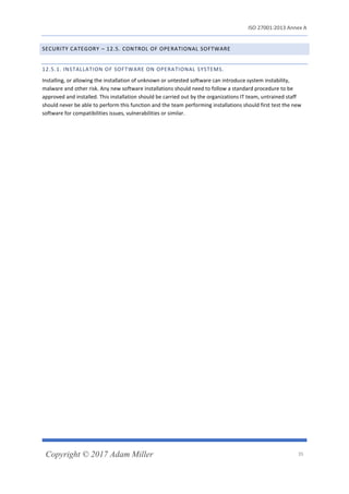 ISO 27001:2013 Annex A
Copyright © 2017 Adam Miller 35
SECURITY CATEGORY – 12.5. CONTROL OF OPERATIONAL SOFTWARE
12.5.1. INSTALLATION OF SOFTWARE ON OPERATIONAL SYSTEMS.
Installing, or allowing the installation of unknown or untested software can introduce system instability,
malware and other risk. Any new software installations should need to follow a standard procedure to be
approved and installed. This installation should be carried out by the organizations IT team, untrained staff
should never be able to perform this function and the team performing installations should first test the new
software for compatibilities issues, vulnerabilities or similar.
 