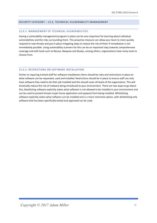 ISO 27001:2013 Annex A
Copyright © 2017 Adam Miller 36
SECURITY CATEGORY – 12.6. TECHNICAL VULNERABILITY MANAGEMENT
12.6.1. MANAGEMENT OF TECHNICAL VULNERABILITIES.
Having a vulnerability management program in place can be very important for learning about individual
vulnerabilities and the risks surrounding them. This proactive measure can allow your team to more quickly
respond to new threats and put in place mitigating steps to reduce the risk of them if remediation is not
immediately possible. Using vulnerability scanners for this can be an important step towards comprehensive
coverage and with tools such as Nessus, Nexpose and Qualys, among others, organizations have many tools to
choose from.
12.6.2. RESTRICTIONS ON SOFTWARE INSTALLATION.
Similar to requiring trained staff for software installations there should be rules and restrictions in place on
what software can be requested, used and installed. Restrictions should be in place to ensure staff can only
have software they need to do their job installed and this should cover all levels of the organization. This will
drastically reduce the risk of malware being introduced to your environment. There are two ways to go about
this, blacklisting software explicitly states what software is not allowed to be installed in your environment and
can be used to prevent known trojan horse application and spyware from being installed. Whitelisting
software explicitly states what software can be installed and is a more restrictive option, with whitelisting only
software that has been specifically tested and approved can be used.
 