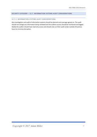 ISO 27001:2013 Annex A
Copyright © 2017 Adam Miller 37
SECURITY CATEGORY – 12.7. INFORMATION SYSTEMS AUDIT CONSIDERATIONS
12.7.1. INFORMATION SYSTEMS AUDIT CONSIDERATIONS.
Any investigation and audit of information systems should be planned and coverage agreed on. The audit
should not change any information being reviewed and the auditors access should be monitored and logged.
Ideally the auditor should have read only access and should only run their audit scripts outside of business
hours to minimize disruption.
 