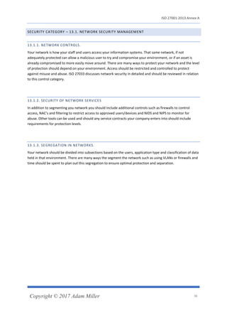 ISO 27001:2013 Annex A
Copyright © 2017 Adam Miller 38
SECURITY CATEGORY – 13.1. NETWORK SECURITY MANAGEMENT
13.1.1. NETWORK CONTROLS.
Your network is how your staff and users access your information systems. That same network, if not
adequately protected can allow a malicious user to try and compromise your environment, or if an asset is
already compromised to more easily move around. There are many ways to protect your network and the level
of protection should depend on your environment. Access should be restricted and controlled to protect
against misuse and abuse. ISO 27033 discusses network security in detailed and should be reviewed in relation
to this control category.
13.1.2. SECURITY OF NETWORK SERVICES
In addition to segmenting you network you should include additional controls such as firewalls to control
access, NAC’s and filtering to restrict access to approved users/devices and NIDS and NIPS to monitor for
abuse. Other tools can be used and should any service contracts your company enters into should include
requirements for protection levels.
13.1.3. SEGREGATION IN NETWORKS.
Your network should be divided into subsections based on the users, application type and classification of data
held in that environment. There are many ways the segment the network such as using VLANs or firewalls and
time should be spent to plan out this segregation to ensure optimal protection and separation.
 