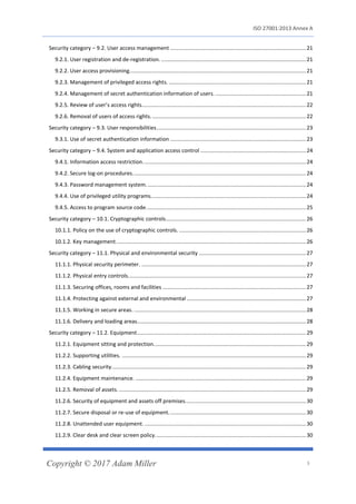 ISO 27001:2013 Annex A
Copyright © 2017 Adam Miller 3
Security category – 9.2. User access management ..........................................................................................21
9.2.1. User registration and de-registration. ................................................................................................21
9.2.2. User access provisioning.....................................................................................................................21
9.2.3. Management of privileged access rights. ...........................................................................................21
9.2.4. Management of secret authentication information of users. ............................................................21
9.2.5. Review of user’s access rights.............................................................................................................22
9.2.6. Removal of users of access rights.......................................................................................................22
Security category – 9.3. User responsibilities...................................................................................................23
9.3.1. Use of secret authentication information ..........................................................................................23
Security category – 9.4. System and application access control ......................................................................24
9.4.1. Information access restriction............................................................................................................24
9.4.2. Secure log-on procedures...................................................................................................................24
9.4.3. Password management system..........................................................................................................24
9.4.4. Use of privileged utility programs.......................................................................................................24
9.4.5. Access to program source code..........................................................................................................25
Security category – 10.1. Cryptographic controls.............................................................................................26
10.1.1. Policy on the use of cryptographic controls. ....................................................................................26
10.1.2. Key management..............................................................................................................................26
Security category – 11.1. Physical and environmental security .......................................................................27
11.1.1. Physical security perimeter. .............................................................................................................27
11.1.2. Physical entry controls......................................................................................................................27
11.1.3. Securing offices, rooms and facilities ...............................................................................................27
11.1.4. Protecting against external and environmental ...............................................................................27
11.1.5. Working in secure areas. ..................................................................................................................28
11.1.6. Delivery and loading areas................................................................................................................28
Security category – 11.2. Equipment................................................................................................................29
11.2.1. Equipment sitting and protection.....................................................................................................29
11.2.2. Supporting utilities. ..........................................................................................................................29
11.2.3. Cabling security.................................................................................................................................29
11.2.4. Equipment maintenance. .................................................................................................................29
11.2.5. Removal of assets. ............................................................................................................................29
11.2.6. Security of equipment and assets off premises................................................................................30
11.2.7. Secure disposal or re-use of equipment...........................................................................................30
11.2.8. Unattended user equipment. ...........................................................................................................30
11.2.9. Clear desk and clear screen policy....................................................................................................30
 