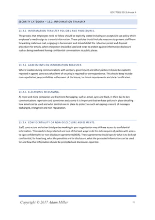 ISO 27001:2013 Annex A
Copyright © 2017 Adam Miller 39
SECURITY CATEGORY – 13.2. INFORMATION TRANSFER
13.2.1. INFORMATION TRANSFER POLICIES AND PROCEDURES.
The process that employees need to follow should be explicitly stated including an acceptable use policy which
employee’s need to sign to transmit information. These policies should include measures to prevent staff from
forwarding malicious mail, engaging in harassment and should detail the retention period and disposal
procedure for emails, when encryption should be used and steps to protect against information disclosure
such as being overheard having confidential conversations in public places.
13.2.2. AGREEMENTS ON INFORMATION TRANSFER.
Where feasible during communications with vendors, government and other parties it should be explicitly
required in agreed contracts what level of security is required for correspondence. This should keep include
non-repudiation, responsibilities in the event of disclosure, technical requirements and data classification.
13.2.3. ELECTRONIC MESSAGING.
As more and more companies use Electronic Messaging, such as email, Lync and Slack, in their day to day
communications repertoire and sometimes exclusively it is important that we have policies in place detailing
how email can be used and what controls are in place to protect us such as keeping a record of messages
exchanged, encryption and non-repudiation.
13.2.4. CONFIDENTIALITY OR NON-DISCLOSURE AGREEMENTS.
Staff, contractors and other third parties working in your organization may all have access to confidential
information. This needs to be protected and one of the best ways to do this is to require all parties with access
to sign confidentiality or non-disclosure agreements(NDA). These agreements should specify what is to be kept
confidential, for how long, what the penalties are for disclosure, what the protected information can be used
for and how that information should be protected and disclosures reported.
 