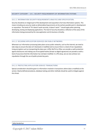 ISO 27001:2013 Annex A
Copyright © 2017 Adam Miller 40
SECURITY CATEGORY – 14.1. SECURITY REQUIREMENTS OF INFORMATION SYSTEMS
14.1.1. INFORMATION SECURITY REQUIREMENTS ANALYSIS AND SPECIFICATION.
Security should be an integral part of the development and acquisition of all new information systems. This
means including any security needs as deliverables/requirements at the earliest possible point in development
or acquisition. The tenet of “If it doesn’t work securely, it doesn’t work.”1
should apply when planning,
developing, testing and deploying applications. The level of security should be a reflection of the value of the
information being processed by the new application and its business criticality.
14.1.2. SECURING APPLICATION SERVICES ON PUBLIC NETWORKS.
Whenever our information processing takes place across public networks, such as the internet, we need to
take steps to ensure the data isn’t disclosed or modified and to ensure there is a level of non-repudiation.
Using encryption such as transporting the data over a VPN, SSL/TLS or IPSec can provide us with protection
against disclosures and making use of encrypted hashes (known as digital signatures) can provide us with a
level of assurance that the information has not been modified. In a PKI setup, we can also achieve non-
repudiation through the use of public-private key pairs.
14.1.3. PROTECTING APPLICATION SERVICE TRANSACTIONS
Special consideration should be given to information involved in transactions where data is modified on the
service. Clearly defined procedures, database locking and other methods should be used to mitigate against
this threat.
1
Kelly Henderhan
 