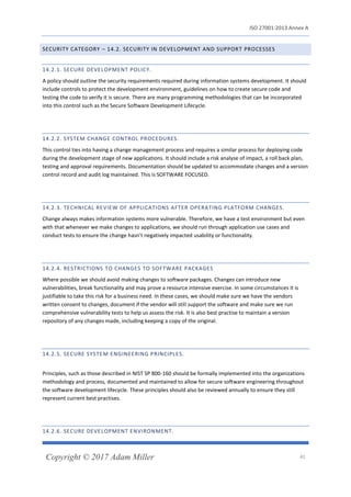 ISO 27001:2013 Annex A
Copyright © 2017 Adam Miller 41
SECURITY CATEGORY – 14.2. SECURITY IN DEVELOPMENT AND SUPPORT PROCESSES
14.2.1. SECURE DEVELOPMENT POLICY.
A policy should outline the security requirements required during information systems development. It should
include controls to protect the development environment, guidelines on how to create secure code and
testing the code to verify it is secure. There are many programming methodologies that can be incorporated
into this control such as the Secure Software Development Lifecycle.
14.2.2. SYSTEM CHANGE CONTROL PROCEDURES.
This control ties into having a change management process and requires a similar process for deploying code
during the development stage of new applications. It should include a risk analyse of impact, a roll back plan,
testing and approval requirements. Documentation should be updated to accommodate changes and a version
control record and audit log maintained. This is SOFTWARE FOCUSED.
14.2.3. TECHNICAL REVIEW OF APPLICATIONS AFTER OPERATING PLATFORM CHANGES.
Change always makes information systems more vulnerable. Therefore, we have a test environment but even
with that whenever we make changes to applications, we should run through application use cases and
conduct tests to ensure the change hasn’t negatively impacted usability or functionality.
14.2.4. RESTRICTIONS TO CHANGES TO SOFTWARE PACKAGES
Where possible we should avoid making changes to software packages. Changes can introduce new
vulnerabilities, break functionality and may prove a resource intensive exercise. In some circumstances it is
justifiable to take this risk for a business need. In these cases, we should make sure we have the vendors
written consent to changes, document if the vendor will still support the software and make sure we run
comprehensive vulnerability tests to help us assess the risk. It is also best practise to maintain a version
repository of any changes made, including keeping a copy of the original.
14.2.5. SECURE SYSTEM ENGINEERING PRINCIPLES.
Principles, such as those described in NIST SP 800-160 should be formally implemented into the organizations
methodology and process, documented and maintained to allow for secure software engineering throughout
the software development lifecycle. These principles should also be reviewed annually to ensure they still
represent current best practises.
14.2.6. SECURE DEVELOPMENT ENVIRONMENT.
 