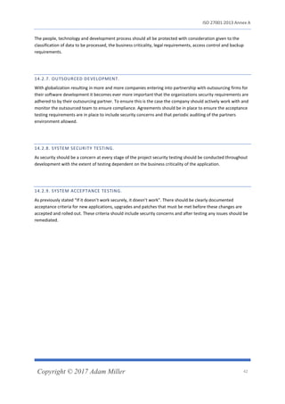ISO 27001:2013 Annex A
Copyright © 2017 Adam Miller 42
The people, technology and development process should all be protected with consideration given to the
classification of data to be processed, the business criticality, legal requirements, access control and backup
requirements.
14.2.7. OUTSOURCED DEVELOPMENT.
With globalization resulting in more and more companies entering into partnership with outsourcing firms for
their software development it becomes ever more important that the organizations security requirements are
adhered to by their outsourcing partner. To ensure this is the case the company should actively work with and
monitor the outsourced team to ensure compliance. Agreements should be in place to ensure the acceptance
testing requirements are in place to include security concerns and that periodic auditing of the partners
environment allowed.
14.2.8. SYSTEM SECURITY TESTING.
As security should be a concern at every stage of the project security testing should be conducted throughout
development with the extent of testing dependent on the business criticality of the application.
14.2.9. SYSTEM ACCEPTANCE TESTING.
As previously stated “If it doesn’t work securely, it doesn’t work”. There should be clearly documented
acceptance criteria for new applications, upgrades and patches that must be met before these changes are
accepted and rolled out. These criteria should include security concerns and after testing any issues should be
remediated.
 