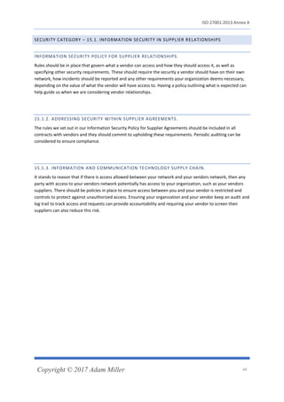 ISO 27001:2013 Annex A
Copyright © 2017 Adam Miller 44
SECURITY CATEGORY – 15.1. INFORMATION SECURITY IN SUPPLIER RELATIONSHIPS
INFORMATION SECURITY POLICY FOR SUPPLIER RELATIONSHIPS.
Rules should be in place that govern what a vendor can access and how they should access it, as well as
specifying other security requirements. These should require the security a vendor should have on their own
network, how incidents should be reported and any other requirements your organization deems necessary,
depending on the value of what the vendor will have access to. Having a policy outlining what is expected can
help guide us when we are considering vendor relationships.
15.1.2. ADDRESSING SECURITY WITHIN SUPPLIER AGREEMENTS.
The rules we set out in our Information Security Policy for Supplier Agreements should be included in all
contracts with vendors and they should commit to upholding these requirements. Periodic auditing can be
considered to ensure compliance.
15.1.3. INFORMATION AND COMMUNICATION TECHNOLOGY SUPPLY CHAIN.
It stands to reason that if there is access allowed between your network and your vendors network, then any
party with access to your vendors network potentially has access to your organization, such as your vendors
suppliers. There should be policies in place to ensure access between you and your vendor is restricted and
controls to protect against unauthorized access. Ensuring your organization and your vendor keep an audit and
log trail to track access and requests can provide accountability and requiring your vendor to screen their
suppliers can also reduce this risk.
 