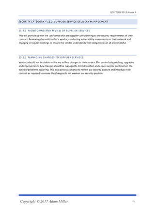 ISO 27001:2013 Annex A
Copyright © 2017 Adam Miller 45
SECURITY CATEGORY – 15.2. SUPPLIER SERVICE DELIVERY MANAGEMENT
15.2.1. MONITORING AND REVIEW OF SUPPLIER SERVICES.
This will provide us with the confidence that are suppliers are adhering to the security requirements of their
contract. Reviewing the audit trail of a vendor, conducting vulnerability assessments on their network and
engaging in regular meetings to ensure the vendor understands their obligations can all prove helpful.
15.2.2. MANAGING CHANGES TO SUPPLIER SERVICES.
Vendors should not be able to make any ad-hoc changes to their service. This can include patching, upgrades
and improvements. Any changes should be managed to limit disruption and ensure service continuity in the
event of problems occurring. This also gives us a chance to review our security posture and introduce new
controls as required to ensure the changes do not weaken our security position.
 
