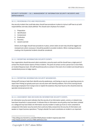 ISO 27001:2013 Annex A
Copyright © 2017 Adam Miller 46
SECURITY CATEGORY – 16.1. MANAGEMENT OF INFORMATION SECURITY INCIDENTS AND
IMPROVEMENTS
16.1.1. RESPONSIBILITIES AND PROCEDURES.
Any security incident that could take place should have procedures in place to instruct staff how to act with
responsibilities and roles clearly defined. This should cover all phase of an attack2
;
1. Preparation
2. Identification
3. Containment
4. Eradication
5. Recovery
6. Lessons Learned
Actions at all stages should have procedures in place, actions taken at each step should be logged and
reviewed and, where necessary it should be possible to escalate incidents. When creating procedures
creating a list of potential incidents should be considered.
16.1.2. REPORTING INFORMATION SECURITY EVENTS.
Your organization should document what constitutes a security event and the should have a single point of
contact the should receive reports of these incidents. This point of contact can be a person but is more likely
an Incident Response team. All staff should know who to contact in the event of an incident and should have a
standardized process to lodge reports.
16.1.3. REPORTING INFORMATION SECURITY WEAKNESSES.
Giving staff training to help them identify security weaknesses, and having an easy to use reporting process to
report their finding can greatly assist your security team with identify problems. Part of this training should
discourage employees from trying to test or exploit the weakness they have found as this should be done by
specially trained personnel only.
16.1.4. ASSESSMENT AND DECISION ON INFORMATION SECURITY EVENTS.
An information security event indicates that the security of an information system, service, or network may
have been breached or compromised. It indicates that an information security policy may have been violated
or a safeguard may have failed. An information security incident is made up of one or more unwanted or
unexpected information security events that could very likely compromise the security of information and
weaken or impair business operations.3
Trying to decide if an event constitutes an incident is an important
2
http://blog.securitymetrics.com/2017/03/6-phases-incident-response-plan.html
3
http://www.praxiom.com/iso-27001-definitions.htm
 