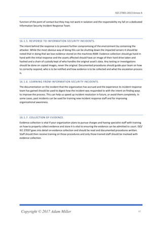 ISO 27001:2013 Annex A
Copyright © 2017 Adam Miller 47
function of the point of contact but they may not work in isolation and the responsibility my fall on a dedicated
Information Security Incident Response Team.
16.1.5. RESPONSE TO INFORMATION SECURITY INCIDENTS.
The intent behind the response is to prevent further compromising of the environment by containing the
attacker. While the most obvious way of doing this can be shutting down the impacted servers it should be
noted that in doing that we lose evidence stored on the machines RAM. Evidence collection should go hand in
hand with the initial response and the assets affected should have an image of their hard drive taken and
hashed and a chain of custody kept of who handles the original asset’s data. Any testing or investigations
should be done on copied images, never the original. Documented procedures should guide your team on how
to correctly respond, who is to be notified and how evidence is to be collected and what the escalation process
is.
16.1.6. LEARNING FROM INFORMATION SECURITY INCIDENTS.
The documentation on the incident that the organization has accrued and the experience its incident response
team has gained should be used to digest how the incident was responded to with the intent on finding ways
to improve the process. This can help us speed up incident resolution in future, or avoid them completely. In
some cases, past incidents can be used for training new incident response staff and for improving
organizational awareness.
16.1.7. COLLECTION OF EVIDENCE.
Evidence collection is vital if your organization plans to pursue charges and having specialist staff with training
on how to properly collect evidence and store it is vital to ensuring the evidence can be admitted to court. ISO/
IEC 27037 goes into detail on evidence collection and should be read and documented procedures written.
Staff should then receive training on those procedures and only those trained staff should be involved with
evidence collection.
 