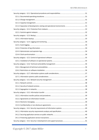 ISO 27001:2013 Annex A
Copyright © 2017 Adam Miller 4
Security category – 12.1. Operational procedures and responsibilities...........................................................31
12.1.1. Documented operating procedures. ................................................................................................31
12.1.2. Change management........................................................................................................................31
12.1.3. Capacity management......................................................................................................................31
12.1.4. Separation of development, testing and operational environments. ..............................................31
Security category – 12.2. Protection from malware.........................................................................................32
12.2.1. Controls against malware. ................................................................................................................32
Security category – 12.3. Backup......................................................................................................................33
12.3.1. Information backup. .........................................................................................................................33
Security category – 12.4. Logging and monitoring ...........................................................................................34
12.4.1. Event logging. ...................................................................................................................................34
12.4.2. Protection of log information. ..........................................................................................................34
12.4.3. Administrator and operator logs. .....................................................................................................34
12.4.4. Clock synchronization.......................................................................................................................34
Security category – 12.5. Control of operational software ..............................................................................35
12.5.1. Installation of software on operational systems. .............................................................................35
Security category – 12.6. Technical vulnerability management.......................................................................36
12.6.1. Management of technical vulnerabilities. ........................................................................................36
12.6.2. Restrictions on software installation................................................................................................36
Security category – 12.7. Information systems audit considerations...............................................................37
12.7.1. Information systems audit considerations. ......................................................................................37
Security category – 13.1. Network security management ...............................................................................38
13.1.1. Network controls. .............................................................................................................................38
13.1.2. Security of network services.............................................................................................................38
13.1.3. Segregation in networks...................................................................................................................38
Security category – 13.2. Information transfer ................................................................................................39
13.2.1. Information transfer policies and procedures..................................................................................39
13.2.2. Agreements on information transfer................................................................................................39
13.2.3. Electronic messaging. .......................................................................................................................39
13.2.4. Confidentiality or non-disclosure agreements. ................................................................................39
Security category – 14.1. Security requirements of information systems .......................................................40
14.1.1. Information security requirements analysis and specification.........................................................40
14.1.2. Securing application services on public networks. ...........................................................................40
14.1.3. Protecting application service transactions......................................................................................40
Security category – 14.2. Security in development and support processes.....................................................41
 