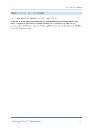 ISO 27001:2013 Annex A
Copyright © 2017 Adam Miller 49
SECURITY CATEGORY – 17.2. REDUNDANCIES
17.2.1. AVAILABILITY OF INFORMATION PROCESSING FACILITIES.
A key tenet of security is ensuring availability and this can be better enforced by using redundancy. This is
simply having multiple redundant components so that if one fails operations fail-over to the remaining,
working components. This can be expensive and what applications are in scope for this redundancy should be
in line with the business needs.
 